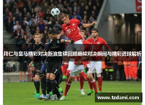 拜仁与皇马精彩对决新浪集锦回顾巅峰对决瞬间与精彩进球解析