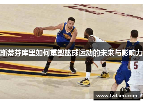 斯蒂芬库里如何重塑篮球运动的未来与影响力